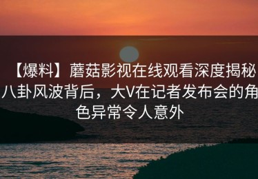 【爆料】蘑菇影视在线观看深度揭秘：八卦风波背后，大V在记者发布会的角色异常令人意外