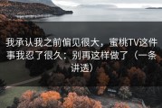 我承认我之前偏见很大，蜜桃TV这件事我忍了很久：别再这样做了（一条讲透）