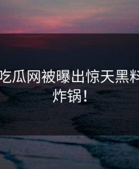 黑料17吃瓜网被曝出惊天黑料，网友炸锅！