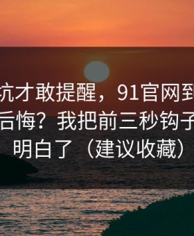 我踩过坑才敢提醒，91官网到底怎么用才不后悔？我把前三秒钩子这关踩明白了（建议收藏）