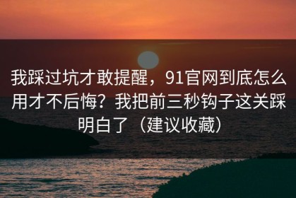 我踩过坑才敢提醒，91官网到底怎么用才不后悔？我把前三秒钩子这关踩明白了（建议收藏）
