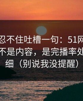 我真的忍不住吐槽一句：51网让我服气的点不是内容，是完播率处理得很细（别说我没提醒）