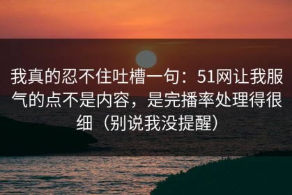 我真的忍不住吐槽一句：51网让我服气的点不是内容，是完播率处理得很细（别说我没提醒）