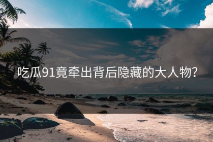 吃瓜91竟牵出背后隐藏的大人物？