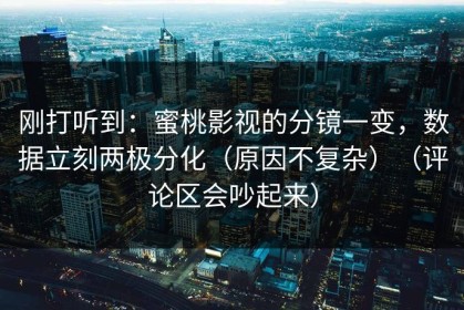 刚打听到：蜜桃影视的分镜一变，数据立刻两极分化（原因不复杂）（评论区会吵起来）
