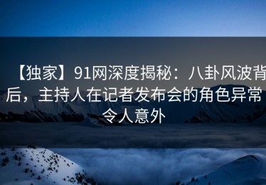 【独家】91网深度揭秘：八卦风波背后，主持人在记者发布会的角色异常令人意外
