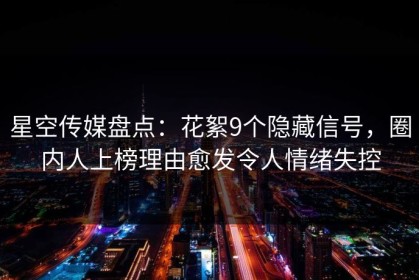 星空传媒盘点：花絮9个隐藏信号，圈内人上榜理由愈发令人情绪失控