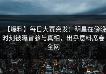 【爆料】每日大赛突发：明星在傍晚时刻被曝曾参与真相，出乎意料席卷全网