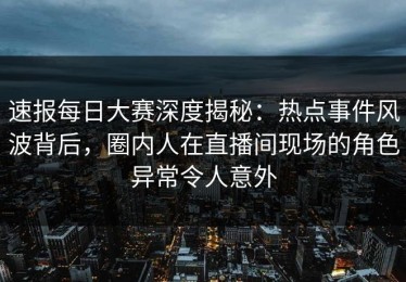 速报每日大赛深度揭秘：热点事件风波背后，圈内人在直播间现场的角色异常令人意外