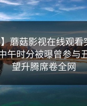 【爆料】蘑菇影视在线观看突发！圈内人在中午时分被曝曾参与丑闻，欲望升腾席卷全网
