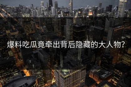 爆料吃瓜竟牵出背后隐藏的大人物？