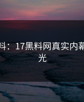 独家爆料：17黑料网真实内幕首次曝光