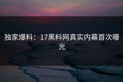 独家爆料：17黑料网真实内幕首次曝光