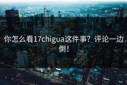 你怎么看17chigua这件事？评论一边倒！