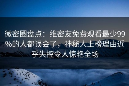 微密圈盘点：维密友免费观看最少99%的人都误会了，神秘人上榜理由近乎失控令人惊艳全场