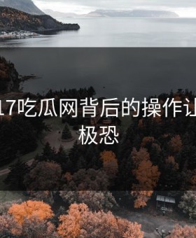 揭秘：17吃瓜网背后的操作让人细思极恐