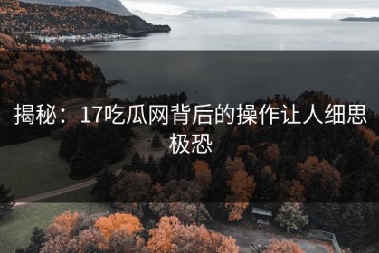 揭秘：17吃瓜网背后的操作让人细思极恐
