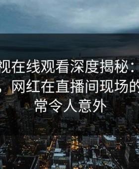 蘑菇影视在线观看深度揭秘：八卦风波背后，网红在直播间现场的角色异常令人意外