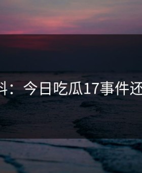 网友爆料：今日吃瓜17事件还有后续！