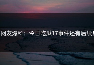 网友爆料：今日吃瓜17事件还有后续！