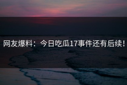 网友爆料：今日吃瓜17事件还有后续！