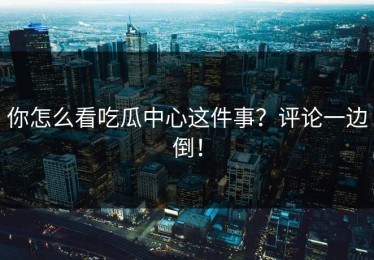 你怎么看吃瓜中心这件事？评论一边倒！