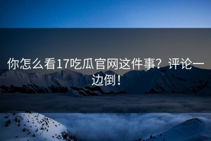 你怎么看17吃瓜官网这件事？评论一边倒！