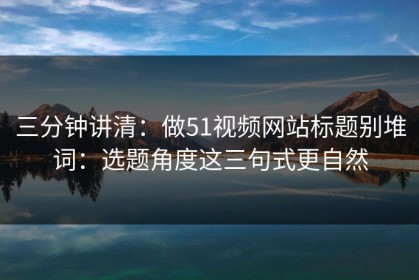 三分钟讲清：做51视频网站标题别堆词：选题角度这三句式更自然