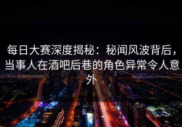 每日大赛深度揭秘：秘闻风波背后，当事人在酒吧后巷的角色异常令人意外