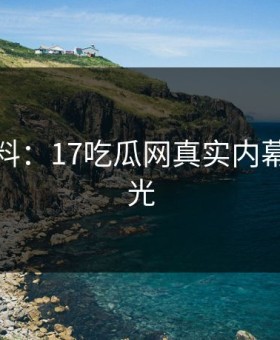 独家爆料：17吃瓜网真实内幕首次曝光