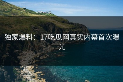 独家爆料：17吃瓜网真实内幕首次曝光