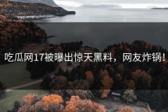 吃瓜网17被曝出惊天黑料，网友炸锅！