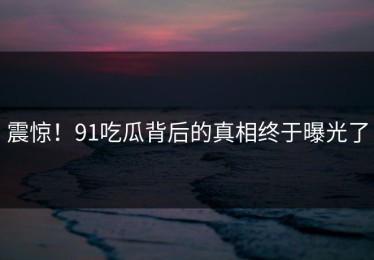 震惊！91吃瓜背后的真相终于曝光了