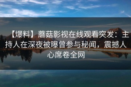 【爆料】蘑菇影视在线观看突发：主持人在深夜被曝曾参与秘闻，震撼人心席卷全网