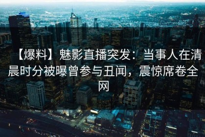 【爆料】魅影直播突发：当事人在清晨时分被曝曾参与丑闻，震惊席卷全网