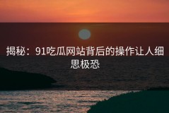 揭秘：91吃瓜网站背后的操作让人细思极恐