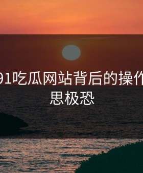 揭秘：91吃瓜网站背后的操作让人细思极恐
