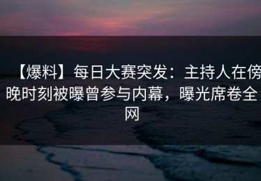 【爆料】每日大赛突发：主持人在傍晚时刻被曝曾参与内幕，曝光席卷全网