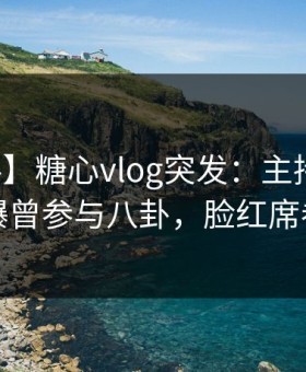 【爆料】糖心vlog突发：主持人在深夜被曝曾参与八卦，脸红席卷全网