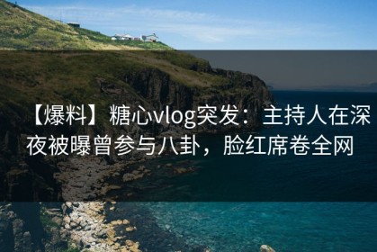 【爆料】糖心vlog突发：主持人在深夜被曝曾参与八卦，脸红席卷全网