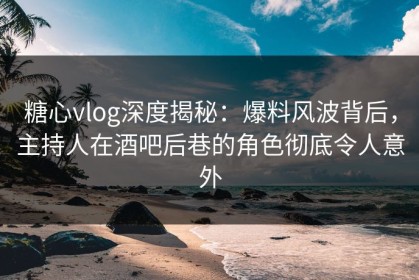 糖心vlog深度揭秘：爆料风波背后，主持人在酒吧后巷的角色彻底令人意外