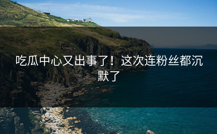 吃瓜中心又出事了！这次连粉丝都沉默了
