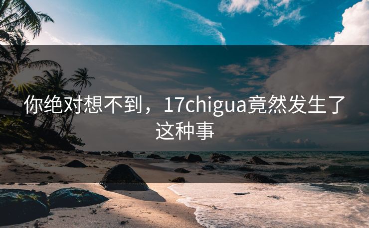 你绝对想不到，17chigua竟然发生了这种事