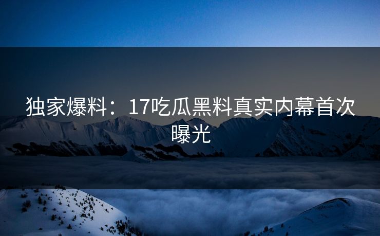 独家爆料：17吃瓜黑料真实内幕首次曝光