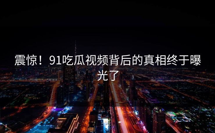 震惊！91吃瓜视频背后的真相终于曝光了