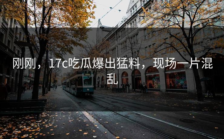 刚刚，17c吃瓜爆出猛料，现场一片混乱