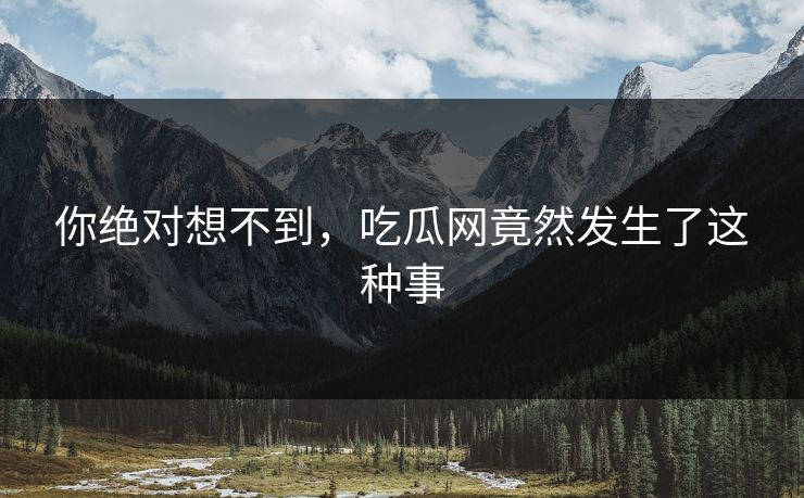 你绝对想不到，吃瓜网竟然发生了这种事