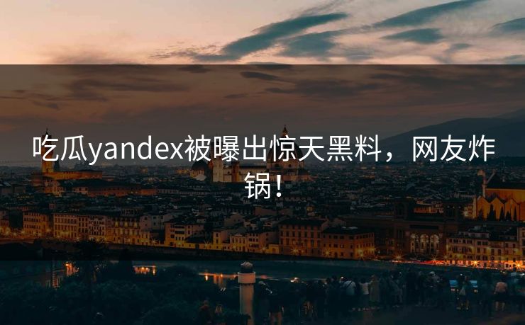 吃瓜yandex被曝出惊天黑料，网友炸锅！