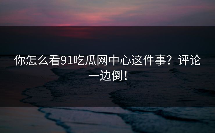 你怎么看91吃瓜网中心这件事？评论一边倒！