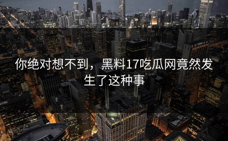 你绝对想不到，黑料17吃瓜网竟然发生了这种事